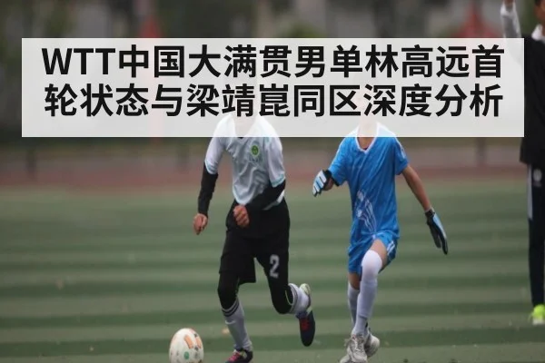 WTT中国大满贯男单林高远首轮状态与梁靖崑同区深度分析