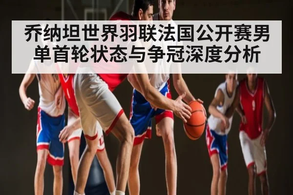 乔纳坦世界羽联法国公开赛男单首轮状态与争冠深度分析